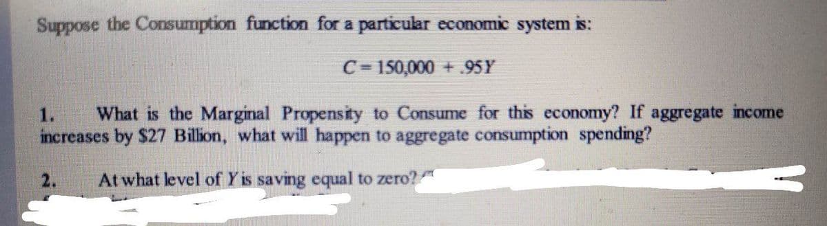 Suppose the Consumption function for a particular economic system is:
C= 150,000 +.95Y
1.
What is the Marginal Propensity to Consume for this economy? If aggregate income
increases by $27 Billion, what will happen to aggregate consumption spending?
2.
At what level of Y is saving equal to zero?
