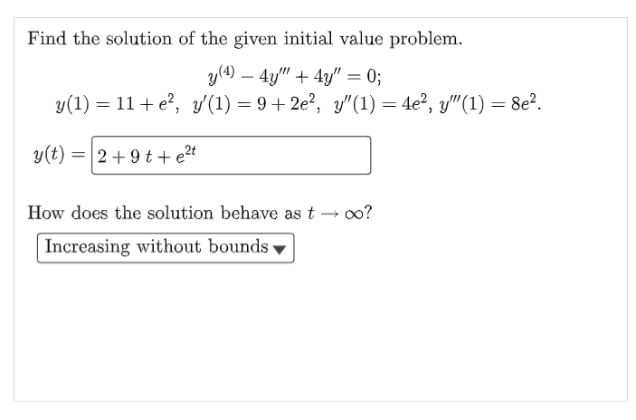 Find the solution of the given initial value problem.
y(4) 4y"" + 4y" = 0;
y(1) = 11+e², y′(1) = 9+2e², y″(1) = 4e², y'"(1) = 8e².
y(t) = 2 +9t+e²t
How does the solution behave as t→ ∞o?
Increasing without bounds