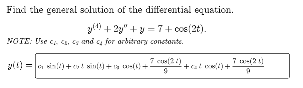 Find the general solution of the differential equation.
y(4) + 2y″ + y = 7 + cos(2t).
NOTE: Use C₁, C2, C3 and c4 for arbitrary constants.
y(t) = =c₁ sin(t) + C₂ t sin(t) + c3 cos(t) +
7 cos(2 t)
9
+ C₁t cos(t) +
7 cos(2 t)
9