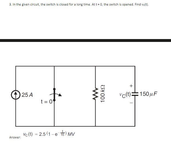 3. In the given circuit, the switch is closed for a long time. At t=0, the switch is opened. Find vc(t).
Answer:
25 A
t = 0
Vc (t) = 2.5(1-es) MV
100 ΚΩ
+
vc(t)=150μF