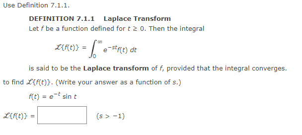 Use Definition 7.1.1.
DEFINITION 7.1.1 Laplace Transform
Let f be a function defined for t≥ 0. Then the integral
L{f(t)} = ** e-stf(t) dt
is said to be the Laplace transform of f, provided that the integral converges.
to find L{f(t)}. (Write your answer as a function of s.)
f(t) = e-t sin t
L{f(t)} =
(s> -1)