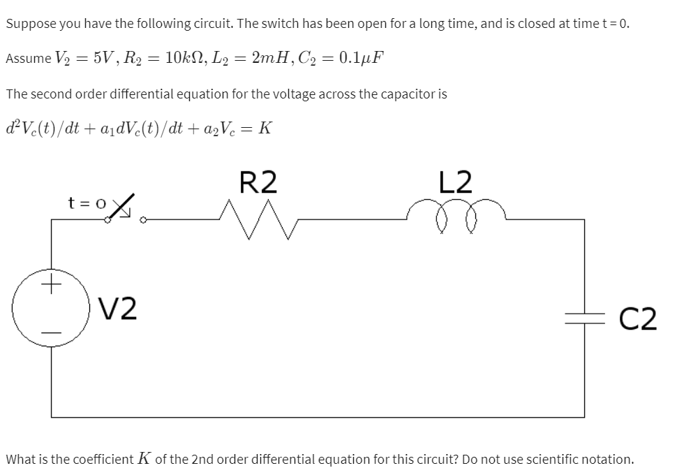 Suppose you have the following circuit. The switch has been open for a long time, and is closed at time t = 0.
Assume V₂
5V, R₂ = 10kN, L2 = 2mH, C₂ = 0.1μF
=
The second order differential equation for the voltage across the capacitor is
d²Vc(t)/dt + a₁dVc(t)/dt + a₂Vc = K
R2
+
oxo
t = 0
V2
L2
C2
What is the coefficient K of the 2nd order differential equation for this circuit? Do not use scientific notation.
