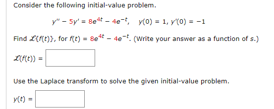 Consider the following initial-value problem.
y" - 5y' = 8e4t - 4e-t, y(0) = 1, y'(0) = -1
Find L{f(t)}, for f(t) = 8e4t - 4e¯t. (Write your answer as a function of s.)
L(f(t)) =
Use the Laplace transform to solve the given initial-value problem.
y(t) =