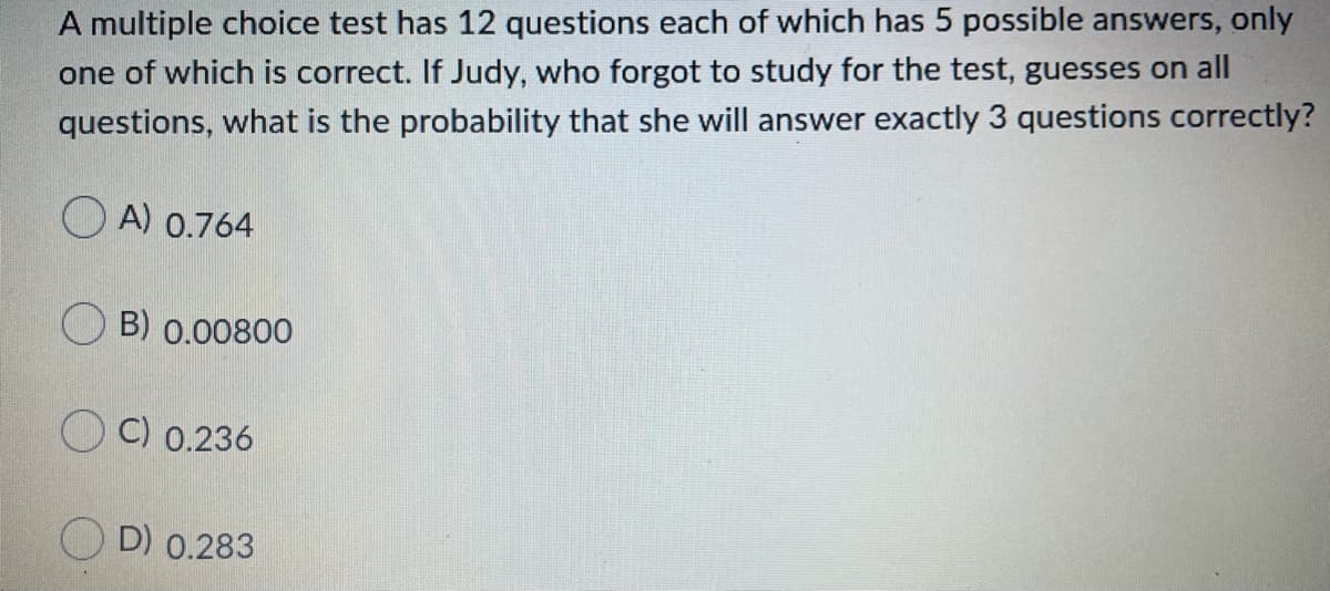 A multiple choice test has 12 questions each of which has 5 possible answers, only
one of which is correct. If Judy, who forgot to study for the test, guesses on all
questions, what is the probability that she will answer exactly 3 questions correctly?
O A) 0.764
O B) 0.00800
O C) 0.236
O D) 0.283
