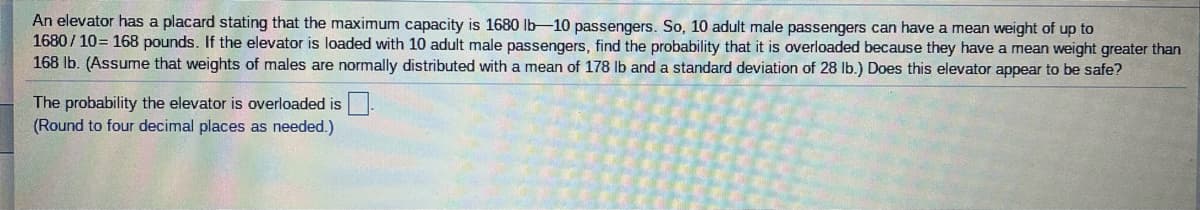 An elevator has a placard stating that the maximum capacity is 1680 Ib-10 passengers. So, 10 adult male passengers can have a mean weight of up to
1680 / 10= 168 pounds. If the elevator is loaded with 10 adult male passengers, find the probability that it is overloaded because they have a mean weight greater than
168 Ib. (Assume that weights of males are normally distributed with a mean of 178 lb and a standard deviation of 28 Ib.) Does this elevator appear to be safe?
The probability the elevator is overloaded is.
(Round to four decimal places as needed.)
