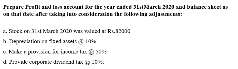 Prepare Profit and loss account for the year ended 31stMarch 2020 and balance sheet as
on that date after taking into consideration the following adjustments:
a. Stock on 31st March 2020 was valued at Rs.82000
b. Depreciation on fixed assets @ 10%
c. Make a provision for income tax @ 50%
d. Provide corporate dividend tax @ 10%.
