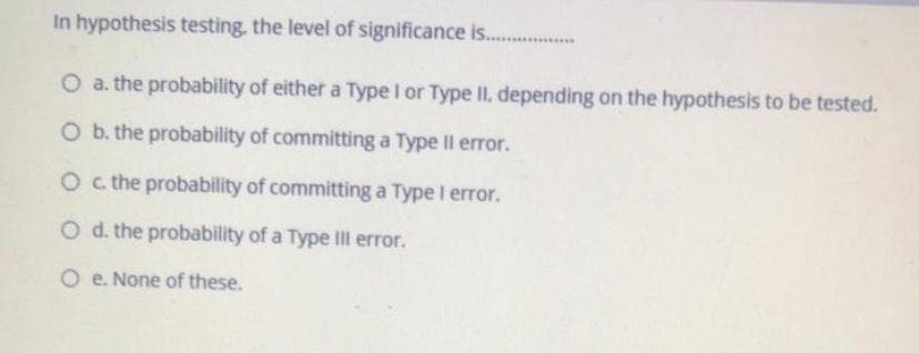 In hypothesis testing. the level of significance is. ..
O a. the probability of either a Type I or Type II, depending on the hypothesis to be tested.
O b. the probability of committing a Type Il error.
Oc the probability of committing a Type I error.
O d. the probability of a Type IIl error.
O e. None of these.
