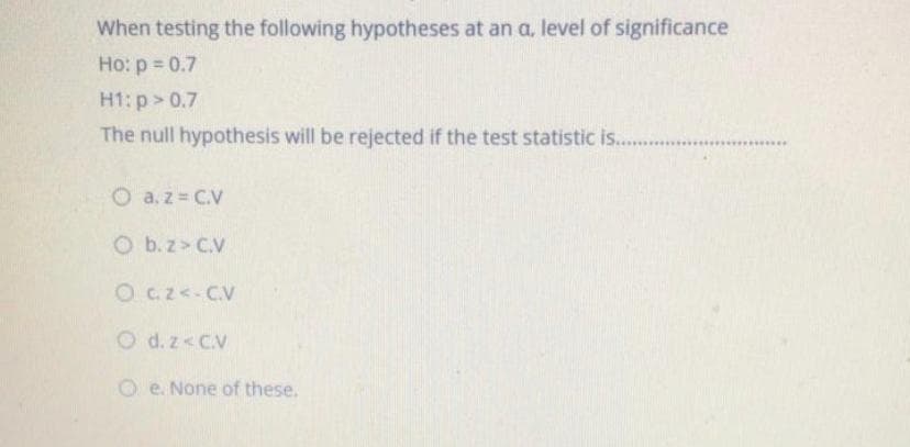 When testing the following hypotheses at an a, level of significance
Ho: p = 0.7
H1: p> 0.7
The null hypothesis will be rejected if the test statistic is..
....
O a.z = C.V
O b.z> C.V
O c.z<-C.V
O d. z<C.V
O e. None of these.

