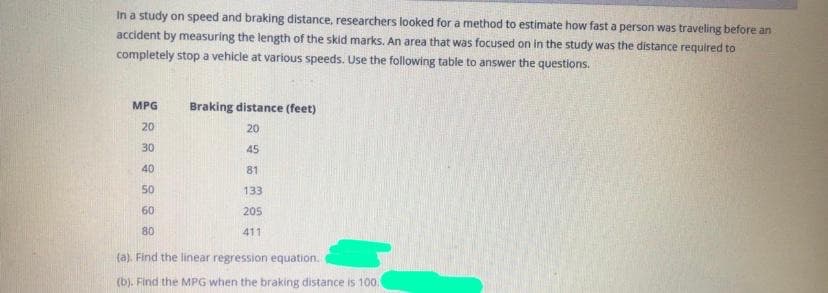 In a study on speed and braking distance, researchers looked for a method to estimate how fast a person was traveling before an
accident by measuring the length of the skid marks. An area that was focused on in the study was the distance required to
completely stop a vehicle at various speeds. Use the following table to answer the questions.
MPG
Braking distance (feet)
20
20
30
45
40
81
50
133
60
205
80
411
(a). Find the linear regression equation.
(b). Find the MPG when the braking distance is 100.
