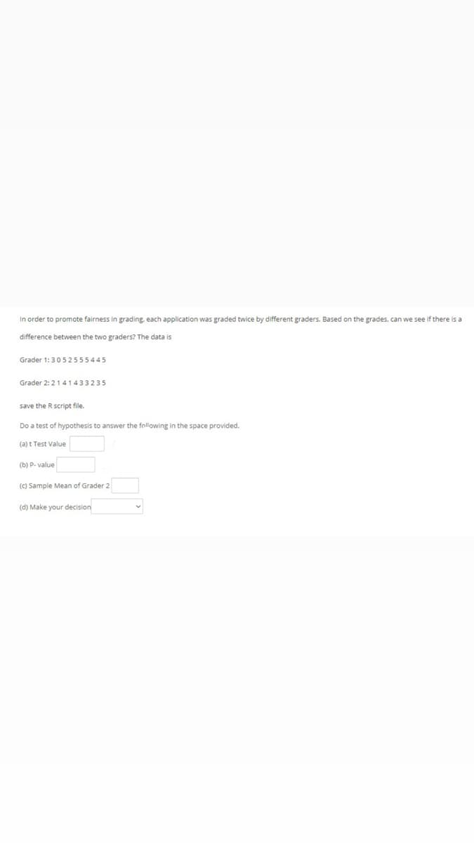 In order to promote fairness in grading, each application was graded twice by different graders. Based on the grades, can we see if there is a
difference between the two graders? The data is
Grader 1:3052555445
Grader 2:2141433235
save the R script file.
Do a test of hypothesis to answer the following in the space provided.
(a) t Test Value
(b) P. value
(C) Sample Mean of Grader 2
(d) Make your decision
