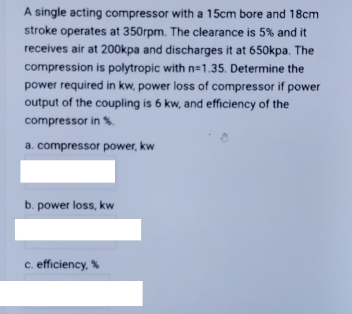 A single acting compressor with a 15cm bore and 18cm
stroke operates at 350rpm. The clearance is 5% and it
receives air at 200kpa and discharges it at 650kpa. The
compression is polytropic with n-1.35. Determine the
power required in kw, power loss of compressor if power
output of the coupling is 6 kw, and efficiency of the
compressor in %.
a. compressor power, kw
b. power loss, kw
c. efficiency, %
