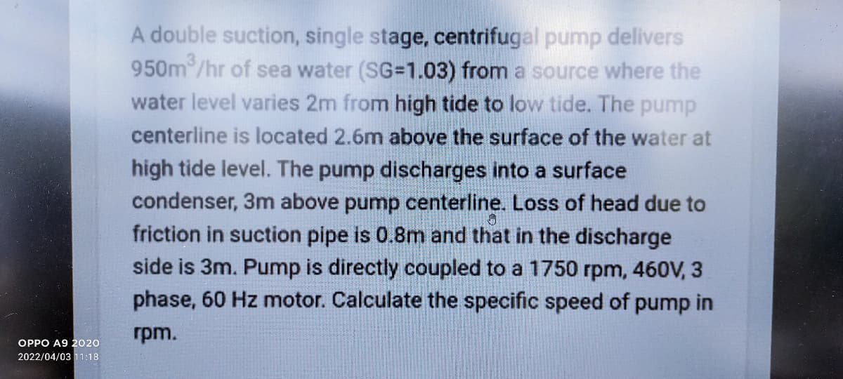 A double suction, single stage, centrifugal pump delivers
950m/hr of sea water (SG=1.03) from a source where the
water level varies 2m from high tide to low tide. The pump
centerline is located 2.6m above the surface of the water at
high tide level. The pump discharges into a surface
condenser, 3m above pump centerline. Loss of head due to
friction in suction pipe is 0.8m and that in the discharge
side is 3m. Pump is directly coupled to a 1750 rpm, 460V, 3
phase, 60 Hz motor. Calculate the specific speed of pump in
rpm.
OPPO A9 2020
2022/04/03 11:18
