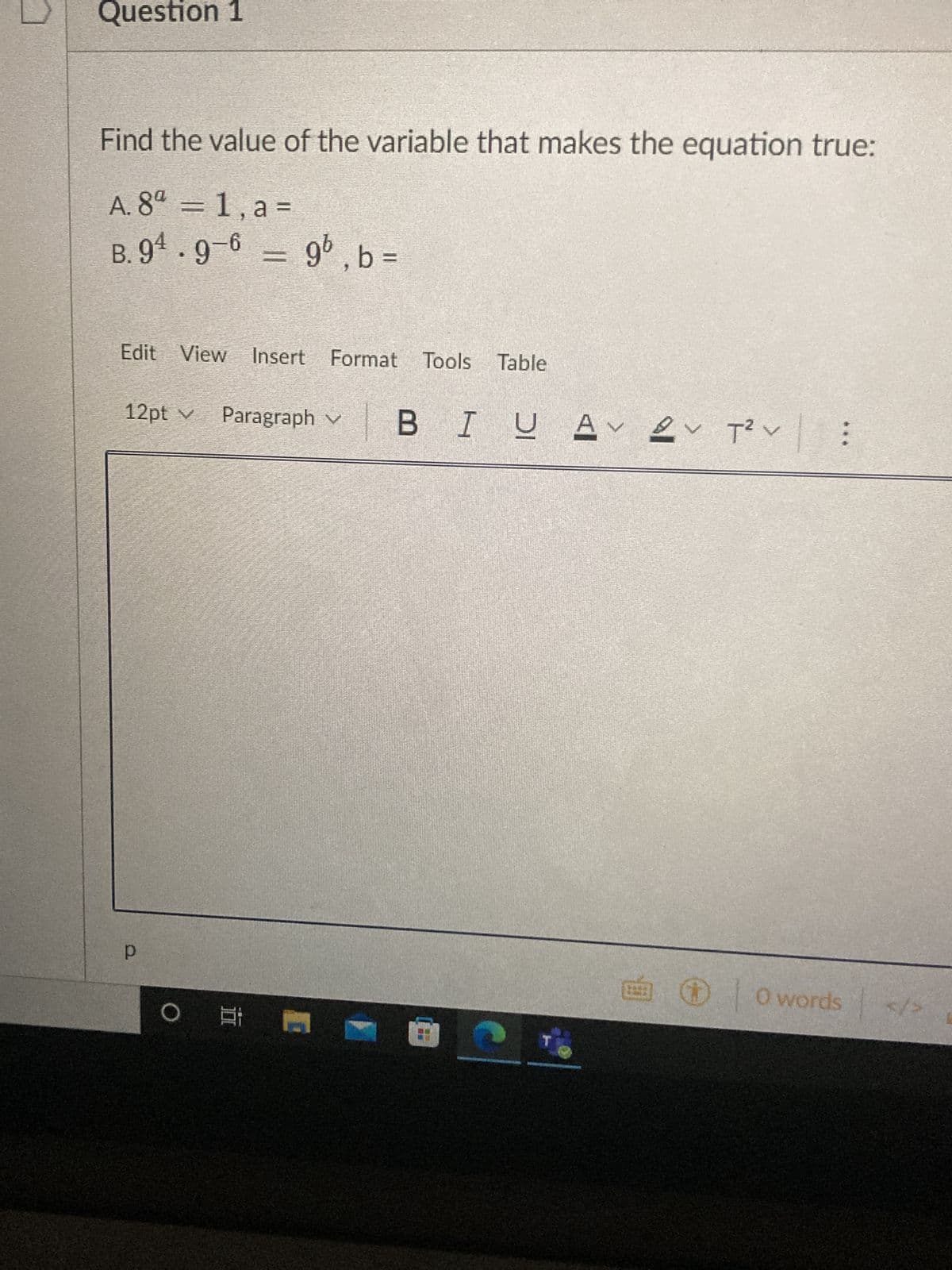 Question 1
Find the value of the variable that makes the equation true:
A. 8ª = 1, a =
B. 94.9-6 = 9b, b =
Edit View Insert Format
12pt v Paragraph v
P
E
O E
Tools
Tools Table
BI U Aν εν των
@
T
T²V :
ÉⒸ 0 words
</>