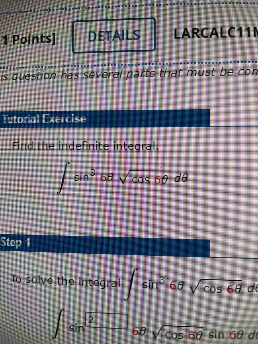 DETAILS
LARCALC11M
1 Points]
IM E .
is question has several parts that must be com
Tutorial Exercise
Find the indefinite integral.
sin 60 V cos 60 de
Step 1
To solve the integral
sin 60 cos 60 d6
2
.
sin
66 V cos 60 sin 60 d
