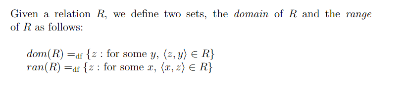 Given a relation R, we define two sets, the domain of R and the range
of R as follows:
dom(R) =df {z : for some y, (z, y) E R}
ran(R) =df {z : for some x, (x, z) E R}
