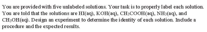 You are provided with five unlabeled solutions. Your task is to properly label each solution.
You are told that the solutions are HI(aq), KOH(aq), CH³COOH(aq), NH3(aq), and
CH3OH(aq). Design an experiment to determine the identity of each solution. Include a
procedure and the expected results.