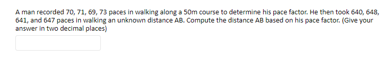 A man recorded 70, 71, 69, 73 paces in walking along a 50m course to determine his pace factor. He then took 640, 648,
641, and 647 paces in walking an unknown distance AB. Compute the distance AB based on his pace factor. (Give your
answer in two decimal places)