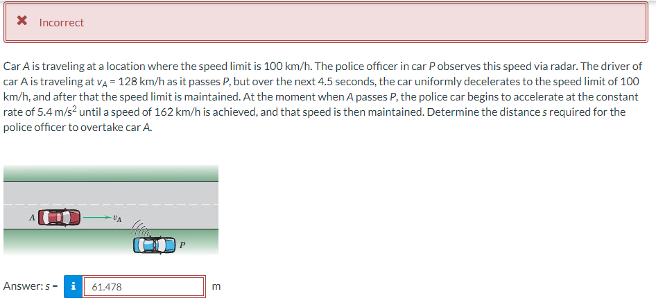 X Incorrect
Car A is traveling at a location where the speed limit is 100 km/h. The police officer in car Pobserves this speed via radar. The driver of
car A is traveling at VÀ = 128 km/h as it passes P, but over the next 4.5 seconds, the car uniformly decelerates to the speed limit of 100
km/h, and after that the speed limit is maintained. At the moment when A passes P, the police car begins to accelerate at the constant
rate of 5.4 m/s² until a speed of 162 km/h is achieved, and that speed is then maintained. Determine the distances required for the
police officer to overtake car A.
C
VA
Answer: s= i 61.478
m