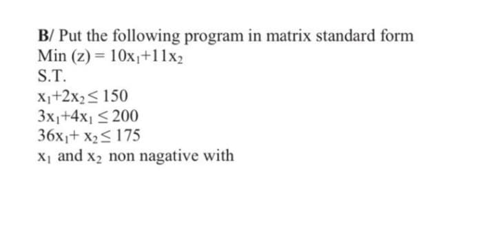 B/ Put the following program in matrix standard form
Min (z) = 10x₁+11x2
S.T.
X₁+2x₂ ≤ 150
3x₁+4x₁ ≤200
36x₁+x₂≤ 175
X1
X₁ and x₂ non nagative with