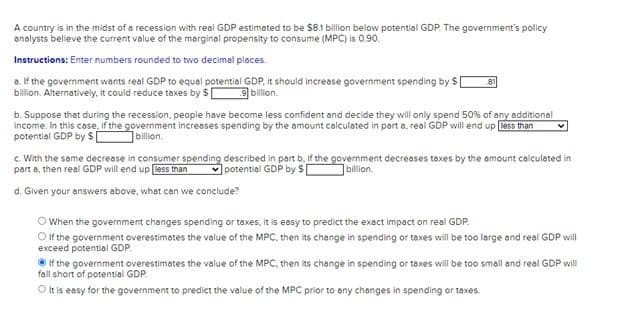 A country is in the midst of a recession with real GDP estimated to be $8.1 billion below potential GDP. The government's policy
analysts believe the current value of the marginal propensity to consume (MPC) is 0.90.
Instructions: Enter numbers rounded to two decimal places.
a. If the government wants real GDP to equal potential GDP, it should increase government spending by $
billion. Alternatively, it could reduce taxes by $
9 billion.
b. Suppose that during the recession, people have become less confident and decide they will only spend 50% of any additional
Income. In this case, if the government increases spending by the amount calculated in part a, real GDP will end up less than
potential GDP by $ billion.
c. With the same decrease in consumer spending described in part b. If the government decreases taxes by the amount calculated in
part a, then real GDP will end up less than potential GDP by $
billion.
d. Given your answers above, what can we conclude?
O When the government changes spending or taxes, it is easy to predict the exact impact on real GDP.
O if the government overestimates the value of the MPC, then its change in spending or taxes will be too large and real GDP will
exceed potential GDP.
If the government overestimates the value of the MPC, then its change in spending or taxes will be too small and real GDP will
fall short of potential GDP.
O It is easy for the government to predict the value of the MPC prior to any changes in spending or taxes.