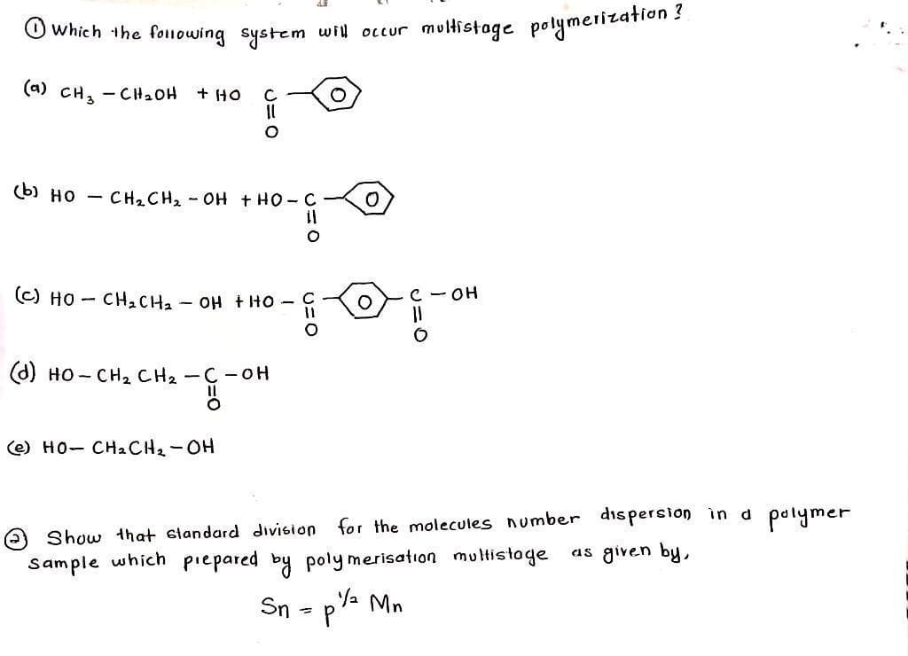 I which the following system will occur multistage polymerization?
(a) CH₂ - CH₂OH + HO
(b) HO
с
◯=つ
CH2CH2-OH THỌ-C
(C) HỌ – CH2CH2 – OH KHO
(e) HO- CH2CH2-OH
(d) HO-CH₂ CH₂ - C - OH
-G-OH
U=O
Sn
U=O
Show that standard division for the molecules number dispersion in a polymer
as given by,
sample which prepared by polymerisation multistage
=
P
c - OH
1₂ Mn