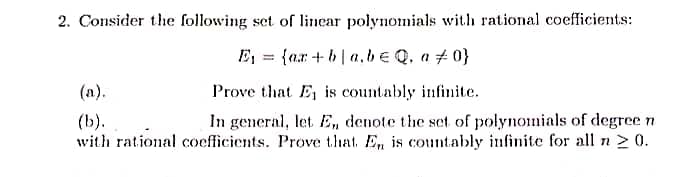 2. Consider the following set of linear polynomials with rational coefficients:
E₁ {ar+ba.be Q. a 0}
=
(a).
Prove that E₁ is countably infinite.
(b).
In general, let E, denote the set of polynomials of degree n.
with rational coefficients. Prove that. En is countably infinite for all n ≥ 0.