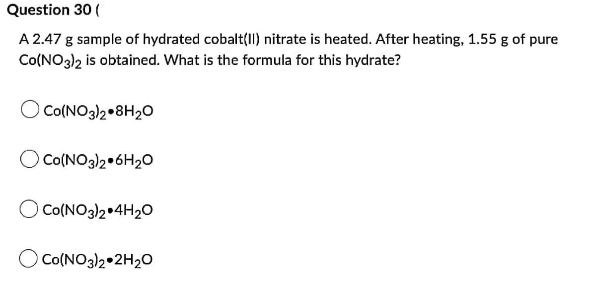 Question 30 (
A 2.47 g sample of hydrated cobalt(II) nitrate is heated. After heating, 1.55 g of pure
Co(NO3)2 is obtained. What is the formula for this hydrate?
O Co(NO3)2 8H₂O
Co(NO3)2 6H₂O
O CO(NO3)2 4H₂O
O CO(NO3)2 2H₂O