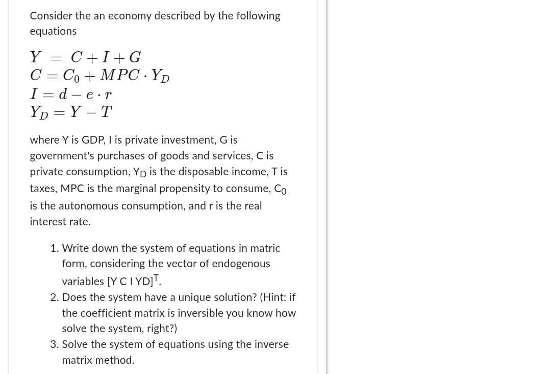 Consider the an economy described by the following
equations
Y = C+I+G
C = Co+MPC YD
I=d-e.r
YD=Y-T
where Y is GDP, I is private investment, G is
government's purchases of goods and services, C is
private consumption, Yp is the disposable income, T is
taxes, MPC is the marginal propensity to consume, Co
is the autonomous consumption, and r is the real
interest rate.
1. Write down the system of equations in matric
form, considering the vector of endogenous
variables [Y CI YD]T.
2. Does the system have a unique solution? (Hint: if
the coefficient matrix is inversible you know how
solve the system, right?)
3. Solve the system of equations using the inverse
matrix method.