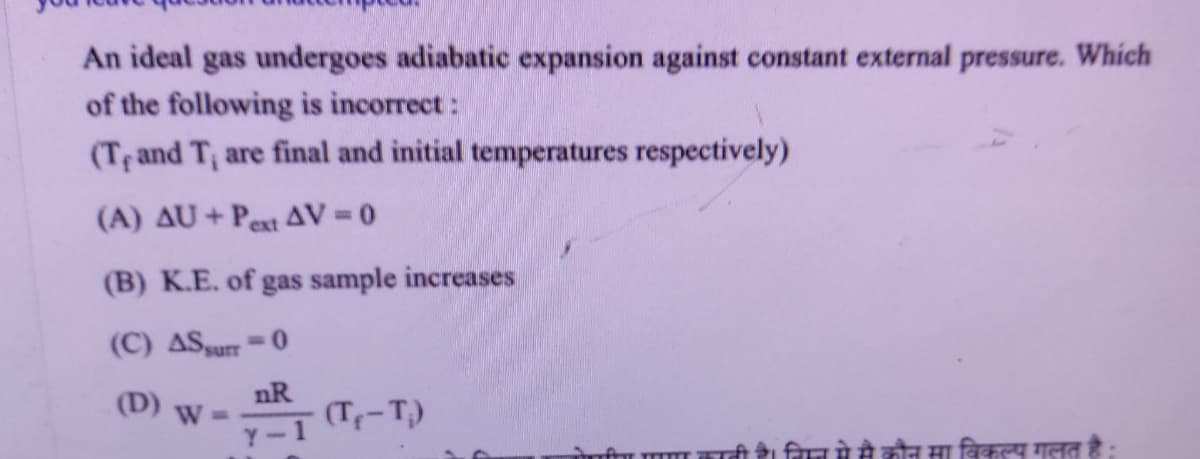 An ideal gas undergoes adiabatic expansion against constant external pressure. Which
of the following is incorrect:
(T, and T, are final and initial temperatures respectively)
(A) AU+Pext AV=0
(B) K.E. of gas sample increases
(C) AS surr-0
(D) W=
nR
Y-1
- (T₁-T₁)
form
। निमे से कौन मा विकल्प गलत है: