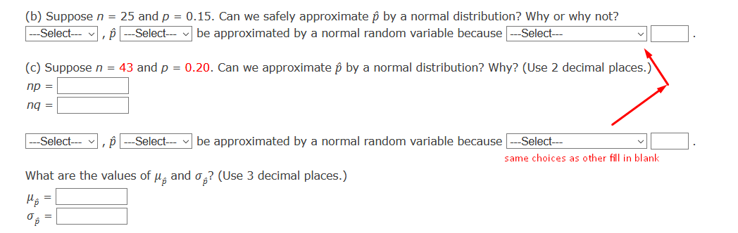 (b) Suppose n = 25 and p = 0.15. Can we safely approximate p by a normal distribution? Why or why not?
--Select--
,P ---Select- v be approximated by a normal random variable because
-Select---
(c) Suppose n = 43 and p = 0.20. Can we approximate p by a normal distribution? Why? (Use 2 decimal places.)
np =
ng =
Select--- , i
Select---
be approximated by a normal random variable because
Select---
same choices as other fill in blank
What are the values of u, and o,? (Use 3 decimal places.)
O =
