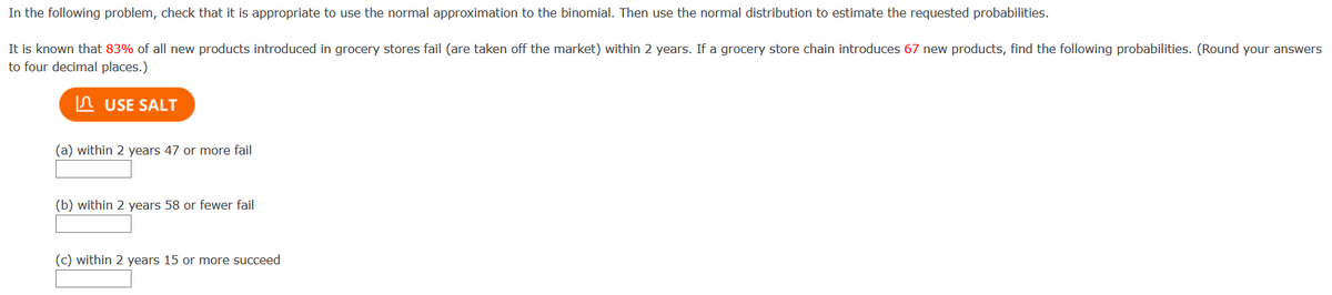 In the following problem, check that it is appropriate to use the normal approximation to the binomial. Then use the normal distribution to estimate the requested probabilities.
It is known that 83% of all new products introduced in grocery stores fail (are taken off the market) within 2 years. If a grocery store chain introduces 67 new products, find the following probabilities. (Round your answers
to four decimal places.)
n USE SALT
(a) within 2 years 47 or more fail
(b) within 2 years 58 or fewer fail
(c) within 2 years 15 or more succeed
