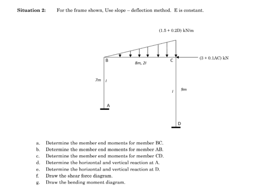 Situation 2:
For the frame shown, Use slope – deflection method. E is constant.
(1.5 + 0.2D) kN/m
(3 + 0.1AC) kN
B
8m, 21
7m |
9m
A
D
a.
Determine the member end moments for member BC.
b. Determine the member end moments for member AB.
с.
Determine the member end moments for member CD.
d. Determine the horizontal and vertical reaction at A.
е.
Determine the horizontal and vertical reaction at D.
Draw the shear force diagram.
g. Draw the bending moment diagram.
f.
의
