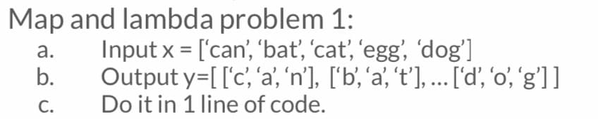 Map and lambda problem 1:
Input x = ['can', 'bať, 'cat, 'egg', 'dog']
а.
%3D
b.
Output y=[['c, 'a', 'n'), ['b', 'a' 't'], ... [d', 'o', 'g']]
С.
Do it in 1 line of code.
