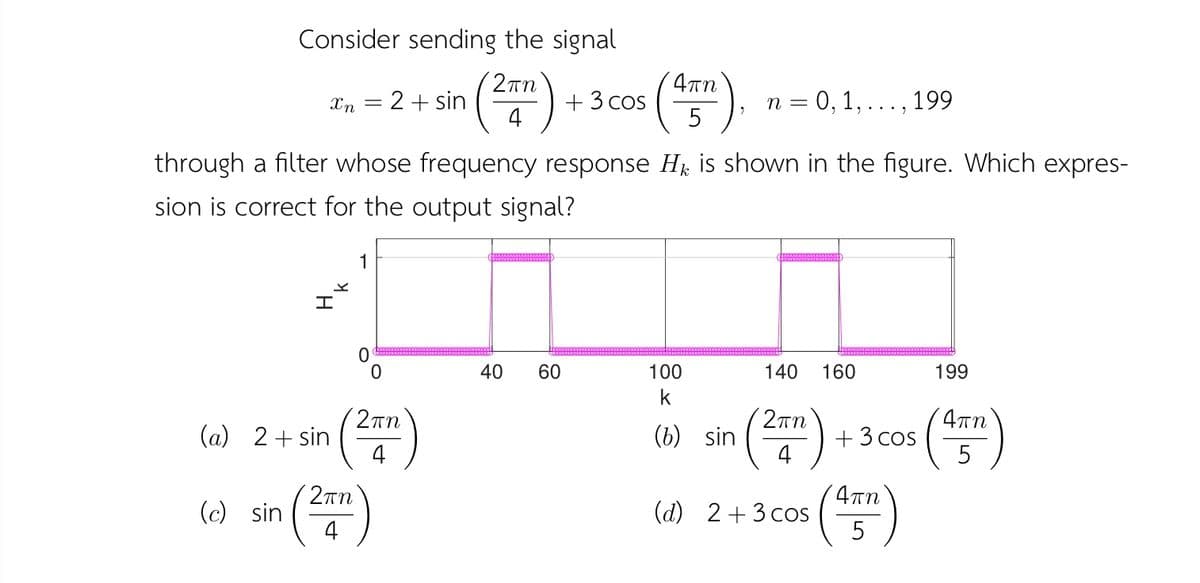 Consider sending the signal
()
2Tn
4an
2+ sin
+ 3 cos
4
n = 0, 1,..., 199
Xn
5
through a filter whose frequency response Hj is shown in the figure. Which expres-
sion is correct for the output signal?
40
60
100
140
160
199
2rn
()
2Tn
(a) 2+ sin
(b) sin
+3 cos
4
2rn
(c) sin
()
(d) 2+3 cos
5
