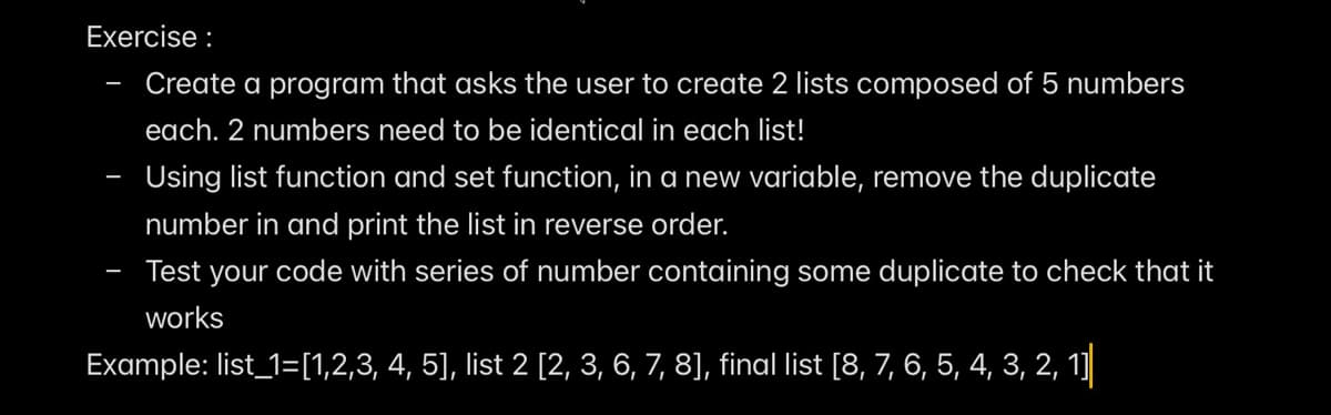 Exercise :
Create a program that asks the user to create 2 lists composed of 5 numbers
each. 2 numbers need to be identical in each list!
Using list function and set function, in a new variable, remove the duplicate
number in and print the list in reverse order.
Test your code with series of number containing some duplicate to check that it
works
Example: list_1=[1,2,3, 4, 5], list 2 [2, 3, 6, 7, 8], final list [8, 7, 6, 5, 4, 3, 2, 1]
