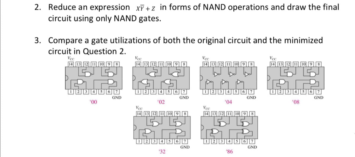 2. Reduce an expression xT +z in forms of NAND operations and draw the final
circuit using only NAND gates.
3. Compare a gate utilizations of both the original circuit and the minimized
circuit in Question 2.
Vce
14 13
Vcc
Vcc
Vce
14 13 12 I
34567
GND
GND
GND
GND
'00
'02
'04
'08
Vcc
Vce
14 13 12 11 10 9 8
14 13 12 1I10
GND
GND
'32
'86
