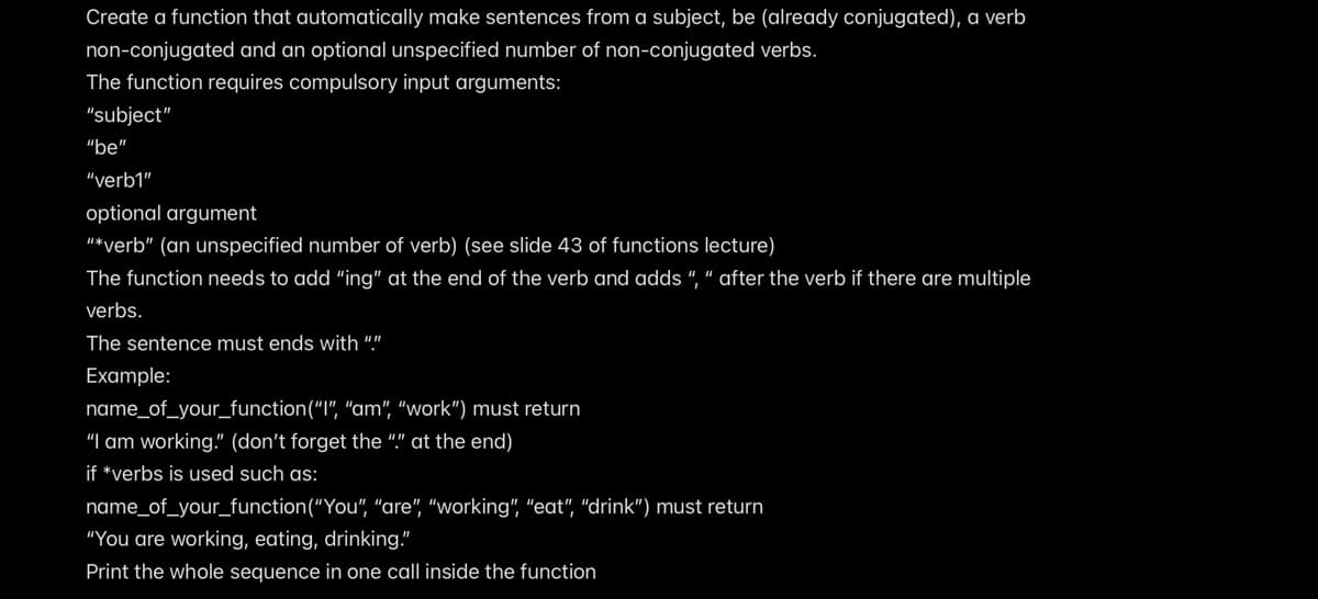 Create a function that automatically make sentences from a subject, be (already conjugated), a verb
non-conjugated and an optional unspecified number of non-conjugated verbs.
The function requires compulsory input arguments:
"subject"
"be"
"verb1"
optional argument
"*verb" (an unspecified number of verb) (see slide 43 of functions lecture)
The function needs to add “ing" at the end of the verb and adds ", " after the verb if there are multiple
verbs.
The sentence must ends with ""
Example:
name_of_your_function("l", "am", "work") must return
"I am working." (don't forget the "." at the end)
if *verbs is used such as:
name_of_your_function("You", "are", "working", "eat", "drink") must return
"You are working, eating, drinking."
Print the whole sequence in one call inside the function
