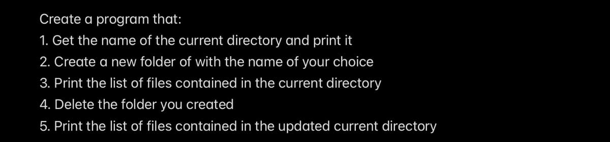 Create a program that:
1. Get the name of the current directory and print it
2. Create a new folder of with the name of your choice
3. Print the list of files contained in the current directory
4. Delete the folder you created
5. Print the list of files contained in the updated current directory
