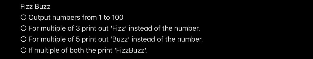 Fizz Buzz
O Output numbers from 1 to 100
O For multiple of 3 print out 'Fizz' instead of the number.
O For multiple of 5 print out 'Buzz' instead of the number.
O If multiple of both the print 'FizzBuzz!
