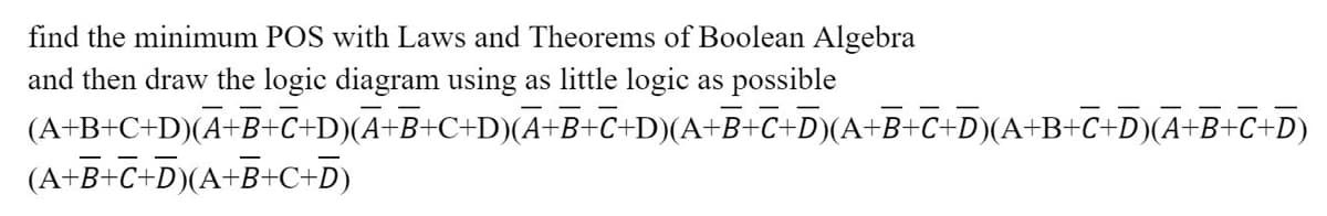 find the minimum POS with Laws and Theorems of Boolean Algebra
and then draw the logic diagram using as little logic as possible
(A+B+C+D)(A+B+C+D)(A+B+C+D)(A+B+C+D)(A+B+C+D)(A+B+C+D)(A+B+C+D)(A+B+C+D)
(A+B+C+D)(A+B+C+D)
