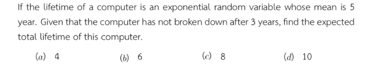 If the lifetime of a computer is an exponential random variable whose mean is 5
year. Given that the computer has not broken down after 3 years, find the expected
total lifetime of this computer.
(a) 4
(b) 6
(c) 8
(d) 10
