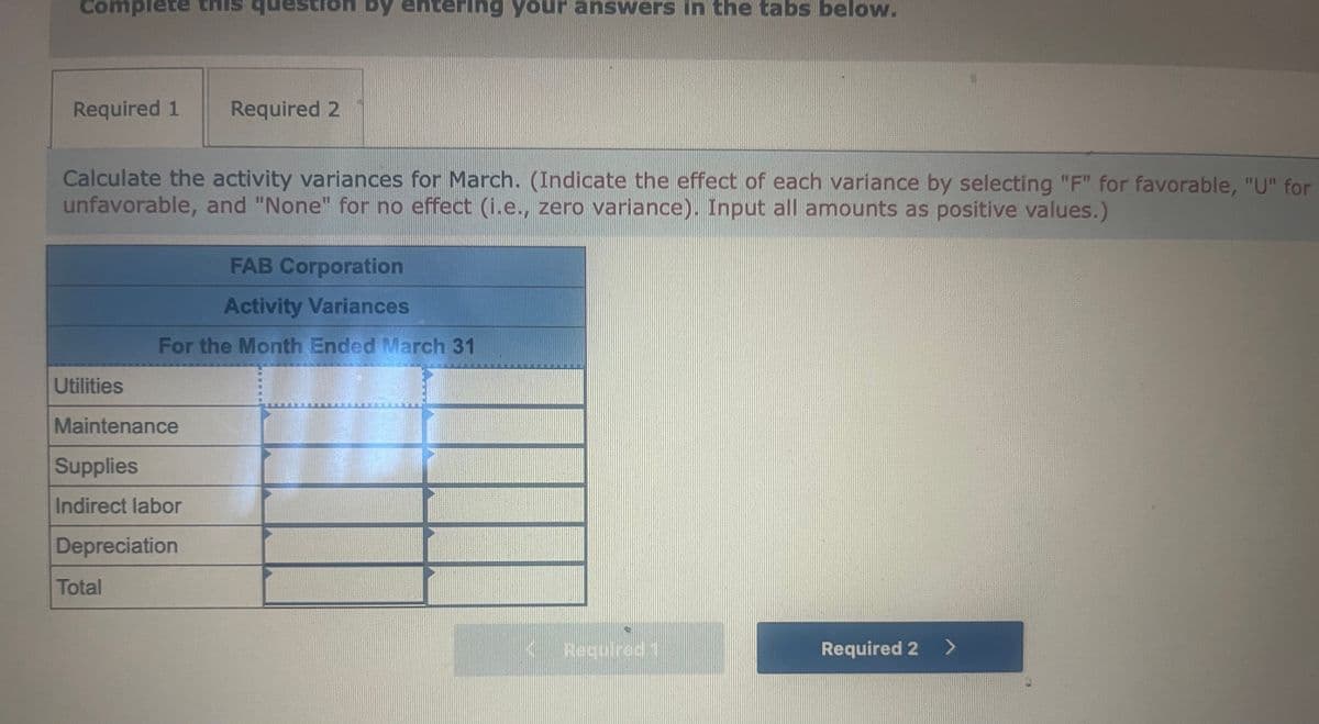 Comp
lete this
by entering your answers in the tabs below.
Required 1
Required 2
Calculate the activity variances for March. (Indicate the effect of each variance by selecting "F" for favorable, "U" for
unfavorable, and "None" for no effect (i.e., zero variance). Input all amounts as positive values.)
FAB Corporation
Activity Variances
For the Month Ended March 31
Utilities
Maintenance
Supplies
Indirect labor
Depreciation
Total
K
Required
Required 2 >
