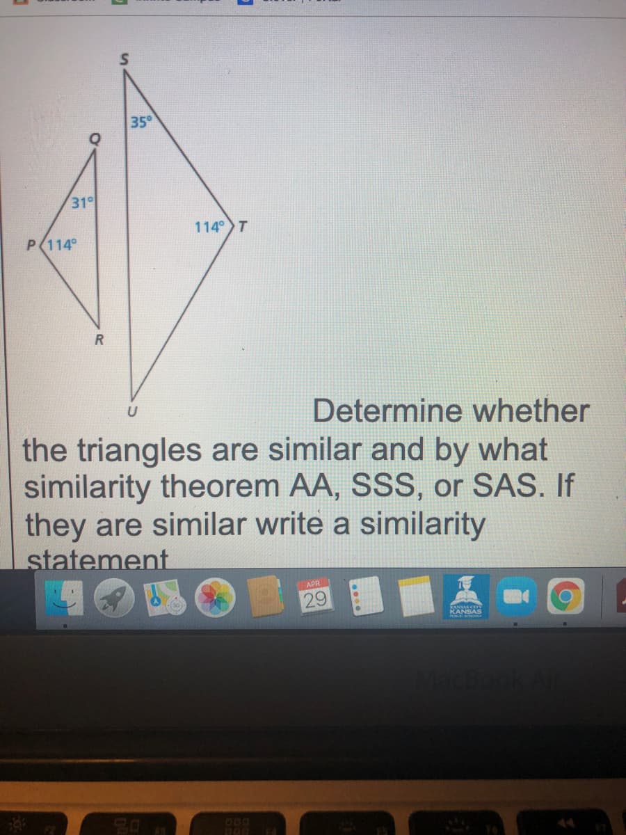 35°
31°
114 T
P(114°
Determine whether
U
the triangles are similar and by what
similarity theorem AA, SSS, or SAS. If
they are similar write a similarity
statement
APR
29
KANSAS
