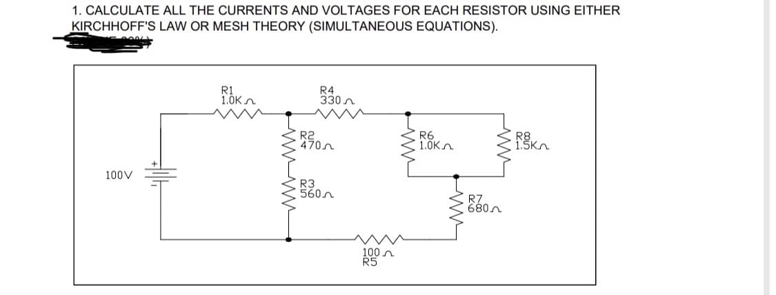 1. CALCULATE ALL THE CURRENTS AND VOLTAGES FOR EACH RESISTOR USING EITHER
KIRCHHOFF'S LAW OR MESH THEORY (SIMULTANEOUS EQUATIONS).
R1
R4
1.0K
330
R6
RK
1.0K
100V
R2
470
R3
560
100
R5
R7
680