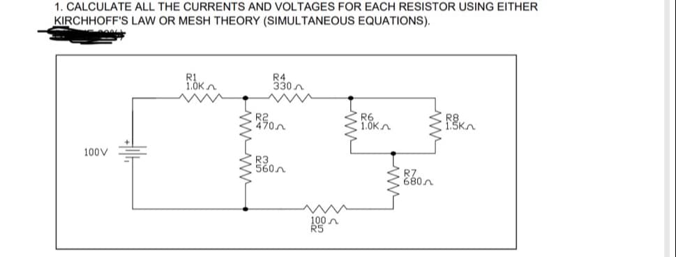 1. CALCULATE ALL THE CURRENTS AND VOLTAGES FOR EACH RESISTOR USING EITHER
KIRCHHOFF'S LAW OR MESH THEORY (SIMULTANEOUS EQUATIONS).
ROK
R4
330
R6
RK
1.0K
100V
R0
R3
w
100
R5
R7
680