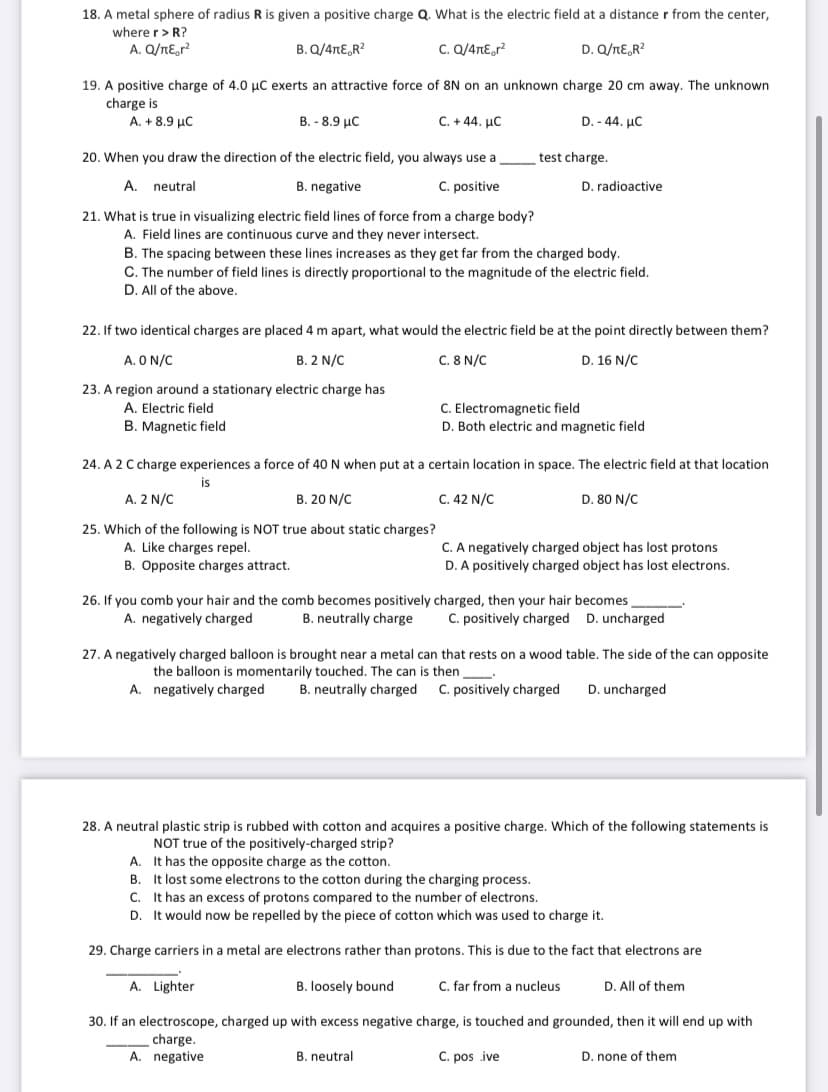 18. A metal sphere of radius R is given a positive charge Q. What is the electric field at a distance r from the center,
where r> R?
A. Q/nE,r?
B. Q/4nE,R?
C. Q/4nEor?
D. Q/nE,R?
19. A positive charge of 4.0 µC exerts an attractive force of 8N on an unknown charge 20 cm away. The unknown
charge is
A. + 8.9 µC
B. - 8.9 µC
C. +44. µC
D. - 44. µC
20. When you draw the direction of the electric field, you always use a
test charge.
A. neutral
B. negative
C. positive
D. radioactive
21. What is true in visualizing electric field lines of force from a charge body?
A. Field lines are continuous curve and they never intersect.
B. The spacing between these lines increases as they get far from the charged body.
C. The number of field lines is directly proportional to the magnitude of the electric field.
D. All of the above.
22. If two identical charges are placed 4 m apart, what would the electric field be at the point directly between them?
A. O N/C
B. 2 N/C
C. 8 N/C
D. 16 N/C
23. A region around a stationary electric charge has
C. Electromagnetic field
D. Both electric and magnetic field
A. Electric field
B. Magnetic field
24. A 2 C charge experiences a force of 40 N when put at a certain location in space. The electric field at that location
is
A. 2 N/C
B. 20 N/C
C. 42 N/C
D. 80 N/C
25. Which of the following is NOT true about static charges?
A. Like charges repel.
B. Opposite charges attract.
C. A negatively charged object has lost protons
D. A positively charged object has lost electrons.
26. If you comb your hair and the comb becomes positively charged, then your hair becomes
B. neutrally charge
C. positively charged D. uncharged
A. negatively charged
27. A negatively charged balloon is brought near a metal can that rests on a wood table. The side of the can opposite
the balloon is momentarily touched. The can is then
A. negatively charged
B. neutrally charged
C. positively charged
D. uncharged
28. A neutral plastic strip is rubbed with cotton and acquires a positive charge. Which of the following statements is
NOT true of the positively-charged strip?
A. It has the opposite charge as the cotton.
B. It lost some electrons to the cotton during the charging process.
C. It has an excess of protons compared to the number of electrons.
D. It would now be repelled by the piece of cotton which was used to charge it.
29. Charge carriers in a metal are electrons rather than protons. This is due to the fact that electrons are
A. Lighter
B. loosely bound
C. far from a nucleus
D. All of them
30. If an electroscope, charged up with excess negative charge, is touched and grounded, then it will end up with
charge.
A. negative
B. neutral
C. pos ive
D. none of them
