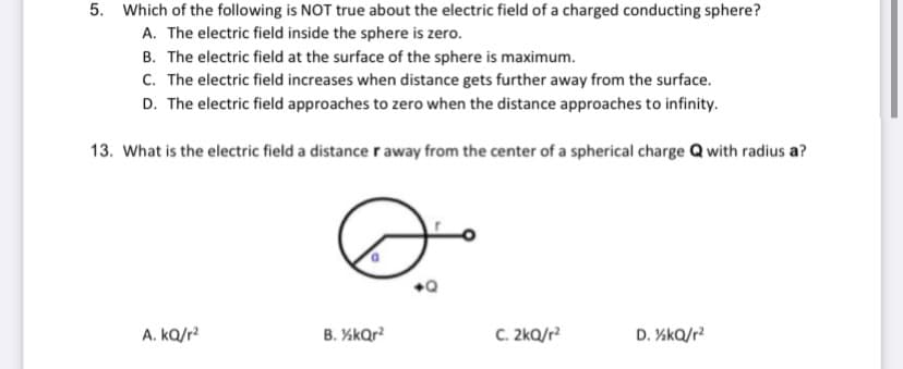 5. Which of the following is NOT true about the electric field of a charged conducting sphere?
A. The electric field inside the sphere is zero.
B. The electric field at the surface of the sphere is maximum.
C. The electric field increases when distance gets further away from the surface.
D. The electric field approaches to zero when the distance approaches to infinity.
13. What is the electric field a distance r away from the center of a spherical charge Q with radius a?
A. kQ/r?
B. %kQr?
C. 2kQ/r?
D. KkQ/r?
