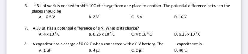 6. If 5 J of work is needed to shift 10C of charge from one place to another. The potential difference between the
places should be
A. 0.5 V
В. 2 V
с. 5 V
D. 10 V
7. A 50 µF has a potential difference of 8 V. What is its charge?
C. 4 x 104 C
A. 4 x 10°C
В. 6.25 х 10% с
D. 6.25 x 106 C
8. A capacitor has a charge of 0.02 C when connected with a 0 V battery. The
A. 1 μF
capacitance is
В. 4 uF
C. 2 µF
D. 40 μF
