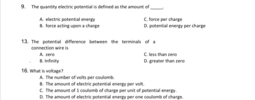 9. The quantity electric potential is defined as the amount of _
A. electric potential energy
B. force acting upon a charge
C. force per charge
D. potential energy per charge
13. The potential difference between the terminals of a
connection wire is
C. less than zero
A. zero
B. Infinity
D. greater than zero
16. What is voltage?
A. The number of volts per coulomb.
B. The amount of electric potential energy per volt.
C. The amount of 1 coulomb of charge per unit of potential energy.
D. The amount of electric potential energy per one coulomb of charge.
