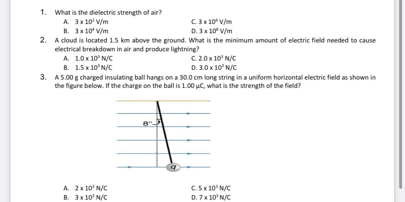 1. What is the dielectric strength of air?
А. Зx10° V/m
В. Зx10° V/m
2. A cloud is located 1.5 km above the ground. What is the minimum amount of electric field needed to cause
electrical breakdown in air and produce lightning?
А. 1.0х 10° N/C
В. 1.5 х 10°N/C
3. A 5.00 g charged insulating ball hangs on a 30.0 cm long string in a uniform horizontal electric field as shown in
the figure below. If the charge on the ball is 1.00 µC, what is the strength of the field?
C. 3 x 10° V/m
D. 3 x 10° V/m
С. 2.0 х 10° N/C
D. 3.0 x 10° N/C
8°.
A. 2x 10° N/C
C. 5 x 103 N/C
В. Зx10° N/C
D. 7 x 10° N/C
